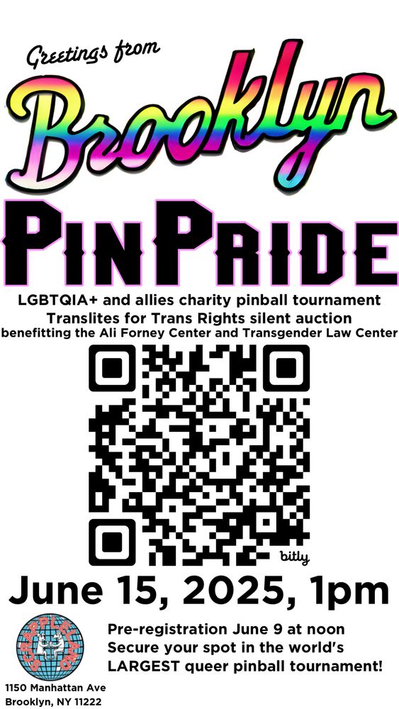 Greetings from Brooklyn PinPride
LGBTQIA+ and allies charity pinball tournament
Translites for Trans Rights silent auction
benefitting the Ali Forney Center and Transgender Law Center
June 15, 2025, 1pm
Pre-registration June 9 at noon
Secure your spot in the world's LARGEST queer pinball tournament!
1150 Manhattan Ave
Brooklyn, NY 11222
