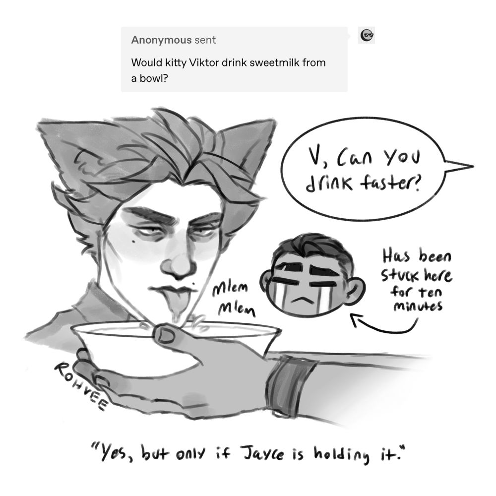Anon asked: would kitty Viktor drink sweetmilk from a bowl?
Answer: yes, but only if Jayce is holding it.

Cat Viktor drinking from a bowl held by Jayce. Jayce says, “V, can you drink faster?” with a crying Jayce chibi. An arrow pointing to him reads, “has been stuck here for ten minutes.”