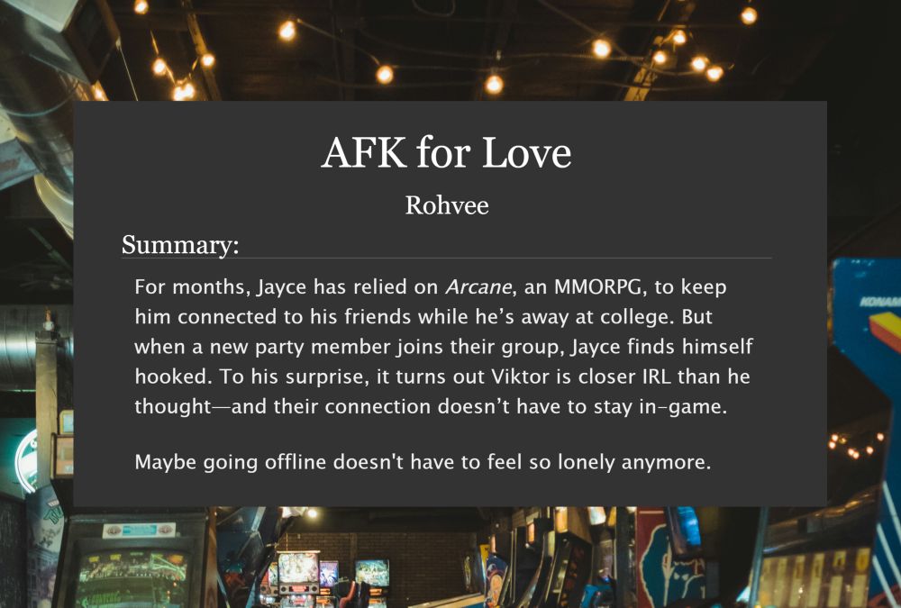 AFK for Love by Rohvee. Summary: For months, Jayce has relied on Arcane, an MMORPG, to keep him connected to his friends while he’s away at college. But when a new party member joins their group, Jayce finds himself hooked. To his surprise, it turns out Viktor is closer IRL than he thought—and their connection doesn’t have to stay in-game.

Maybe going offline doesn't have to feel so lonely anymore.