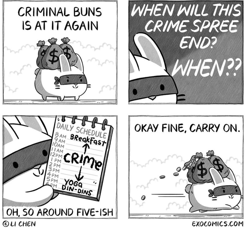 Four panel cartoon from artist Li Chen.

Panel 1: "Criminal Buns is at it again" - image of a cute bunny in a bandit mask with bags of money. 

Panel 2: "When will this crime spree end? When??"

Panel 3: Buns holds up a daily schedule, showing 8am breakfast, then crime until 5pm, then yoga followed by 6pm din-dins. "Oh, so around five-ish"

Panel 4: "Okay fine, carry on" Buns speeds away with their moneybags.