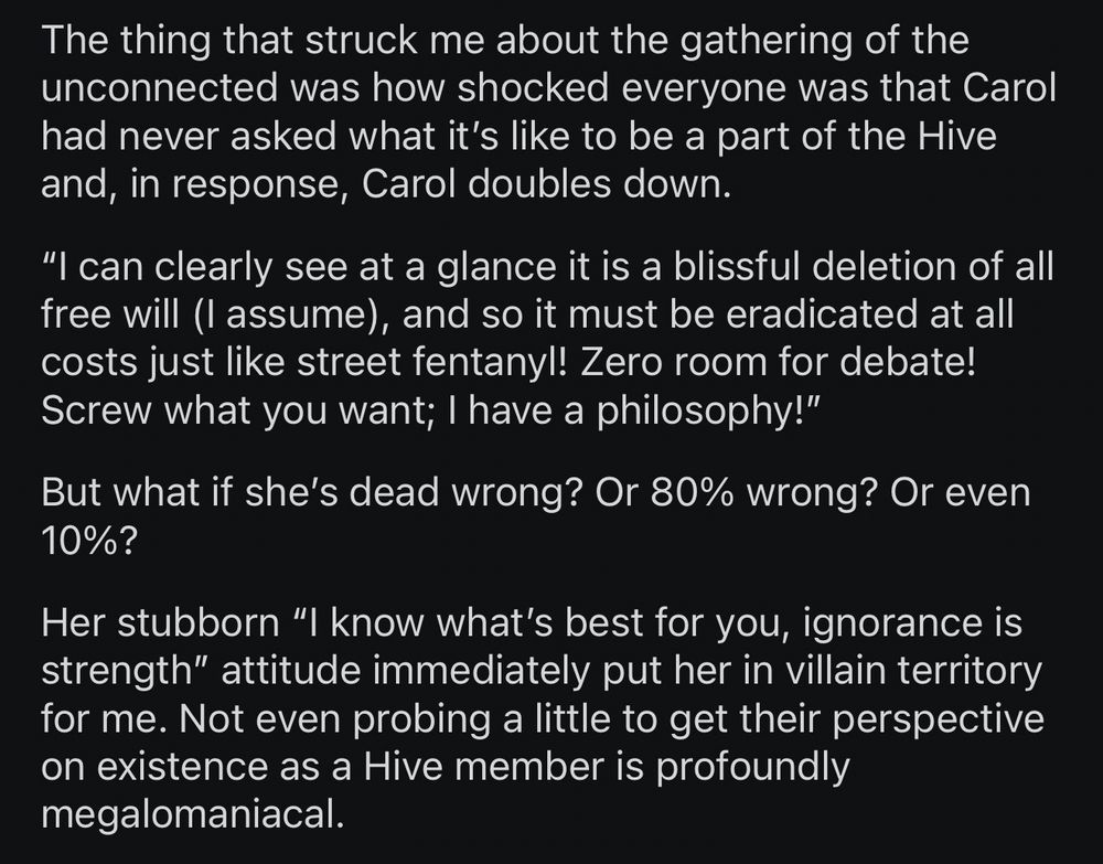 The thing that struck me about the gathering of the unconnected was how shocked everyone was that Carol had never asked what it’s like to be a part of the Hive and, in response, Carol doubles down.

“I can clearly see at a glance it is a blissful deletion of all free will (I assume), and so it must be eradicated at all costs just like street fentanyl! Zero room for debate! Screw what you want; I have a philosophy!”

But what if she’s dead wrong? Or 80% wrong? Or even 10%?

Her stubborn “I know what’s best for you, ignorance is strength” attitude immediately put her in villain territory for me. Not even probing a little to get their perspective on existence as a Hive member is profoundly megalomaniacal.