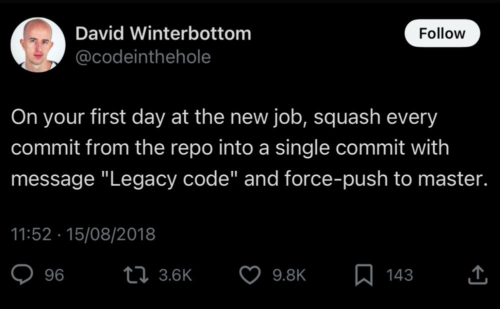 Tweet from @codeinthehole:

“On your first day at the new job, squash every commit from the repo into a single commit with message "Legacy code" and force-push to master.”