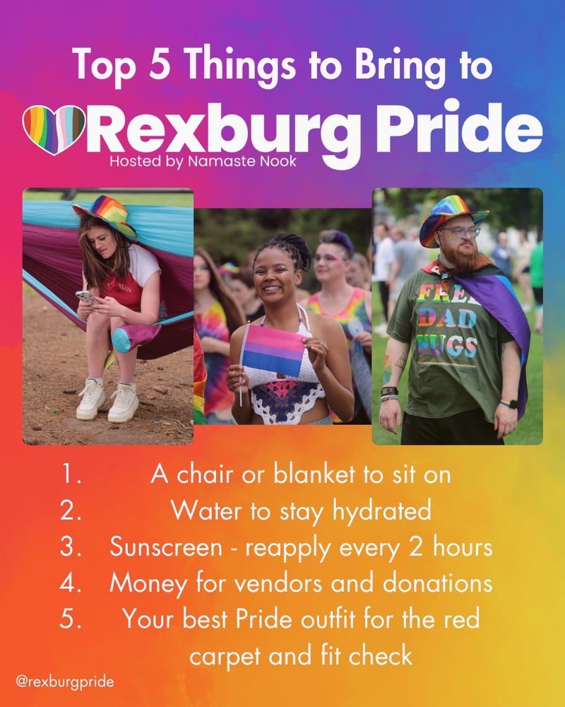 Text and three photos by Daniel Schwen on a vibrant, rainbow gradient background. Left to right is a feminine person wearing a rainbow cowboy hat sitting in a hammock, another wearing a crochet halter top and holding a bisexual Pride flag, and a masculine person wearing a rainbow cowboy hat and a green shirt that says “FREE DAD HUGS” in rainbow and trans colors. White text reads: “Top 5 Things to Bring to Rexburg Pride. Hosted by Namaste Nook. 1 A chair or blanket to sit on. 2 Water to stay hydrated. 3 Sunscreen - reapply every 2 hours. 4 Money for vendors and donations. 5 Your best Pride outfit for the red carpet and fit check. @rexburgpride”. 