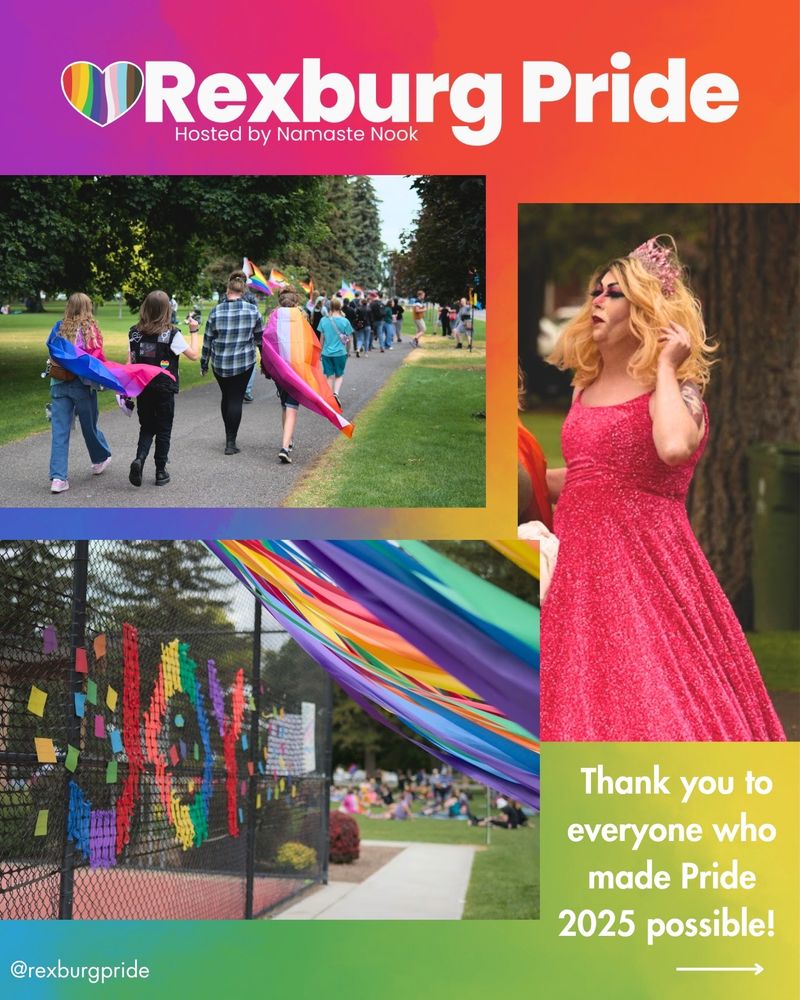 Three photos and text on a vibrant rainbow background. Photo of people walking by Pride flags in Porter Park. Photo of drag queen, Miss Jay, dressed as Glinda in a pink dress and tiara. Photo of rainbow streamers and papers on the tennis court fence that reads, “JOY.” White text reads: “Rexburg Pride. Hosted by Namaste Nook. Thank you to everyone who made Pride 2025 possible! @rexburgpride”.