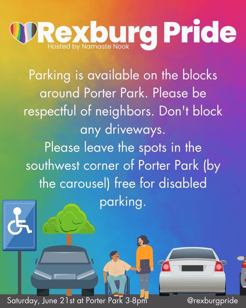 A graphic of 2 people exiting a parking lot and text on a vibrant, rainbow gradient background. White text reads: “Rexburg Pride. Hosted by Namaste Nook. Parking is available on the blocks around Porter Park. Please be respectful of neighbors. Don't block any driveways. Please leave the spots in the southwest corner of Porter Park (by the carousel) free for disabled parking. Saturday, June 21 st at Porter Park 3-8pm. @rexburgpride”
