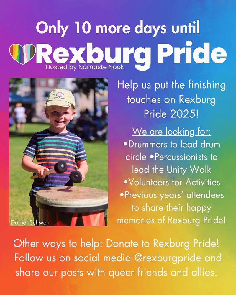 White text and an image on a rainbow gradient background. Large white text reads: “Only 10 more days until Rexburg Pride. Hosted by Namaste Nook.” Left is a photo of a young boy in a baseball cap and striped rainbow shirt smiling and playing the drum. Smaller white text reads: “Help us put the finishing touches on Rexburg Pride 2025! We are looking for: •Drummers to lead drum circle •Percussionists to lead the Unity Walk • Volunteers for Activities •Previous years' attendees to share their happy memories of Rexburg Pride! Other ways to help: Donate to Rexburg Pride! Follow us on social media @rexburgpride and share our posts with queer friends and allies. Photo credit: Daniel Schwen”.
