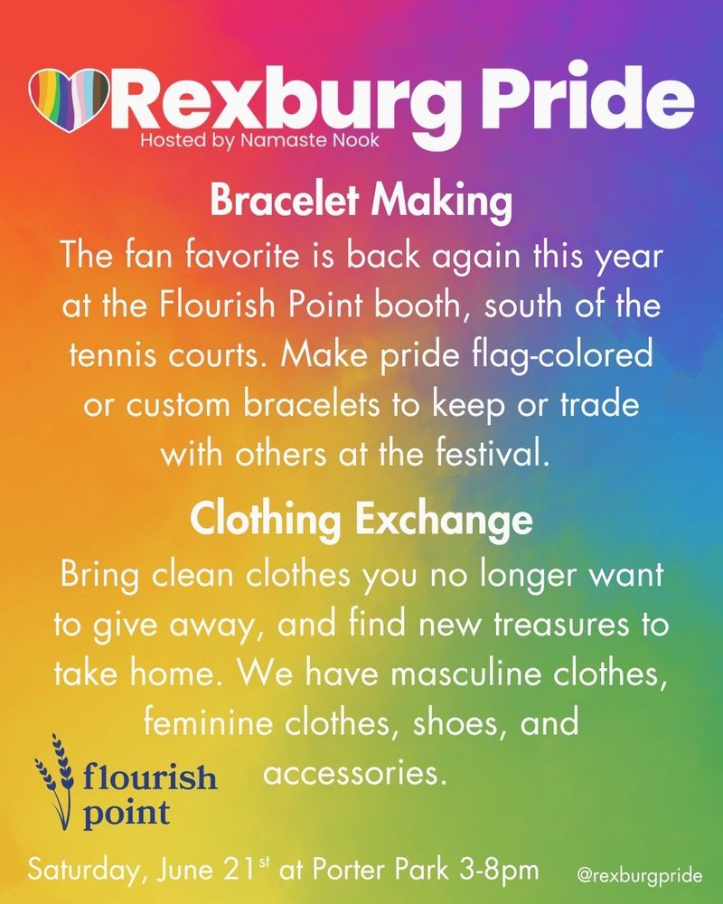 Text and logos on a vibrant, rainbow gradient background. It reads: “Rexburg Pride
Hosted by Namaste Nook. Bracelet Making. The fan favorite is back again this year at the Flourish Point booth, south of the tennis courts. Make pride flag-colored or custom bracelets to keep or trade with others at the festival. Clothing Exchange. Bring clean clothes you no longer want to give away, and find new treasures to take home. We have masculine clothes, feminine clothes, shoes, and accessories. Saturday, June 21st at Porter Park 3-8pm @rexburgpride.” Bottom left is the blue Flourish Point wheat logo.