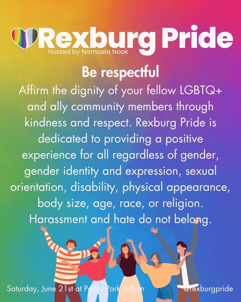 graphic of five people smiling and raising there hands and text on a vibrant, rainbow gradient background. White text reads: “Rexburg Pride. Hosted by Namaste Nook. Be respectful
Affirm the dignity of your fellow LGBTQ+ and ally community members through kindness and respect. Rexburg Pride is dedicated to providing a positive experience for all regardless of gender, gender identity and expression, sexual orientation, disability, physical appearance, body size, age, race, or religion. Harassment and hate do not belong. Saturday, June 21 st at Porter Park 3-8pm. @rexburgpride”
