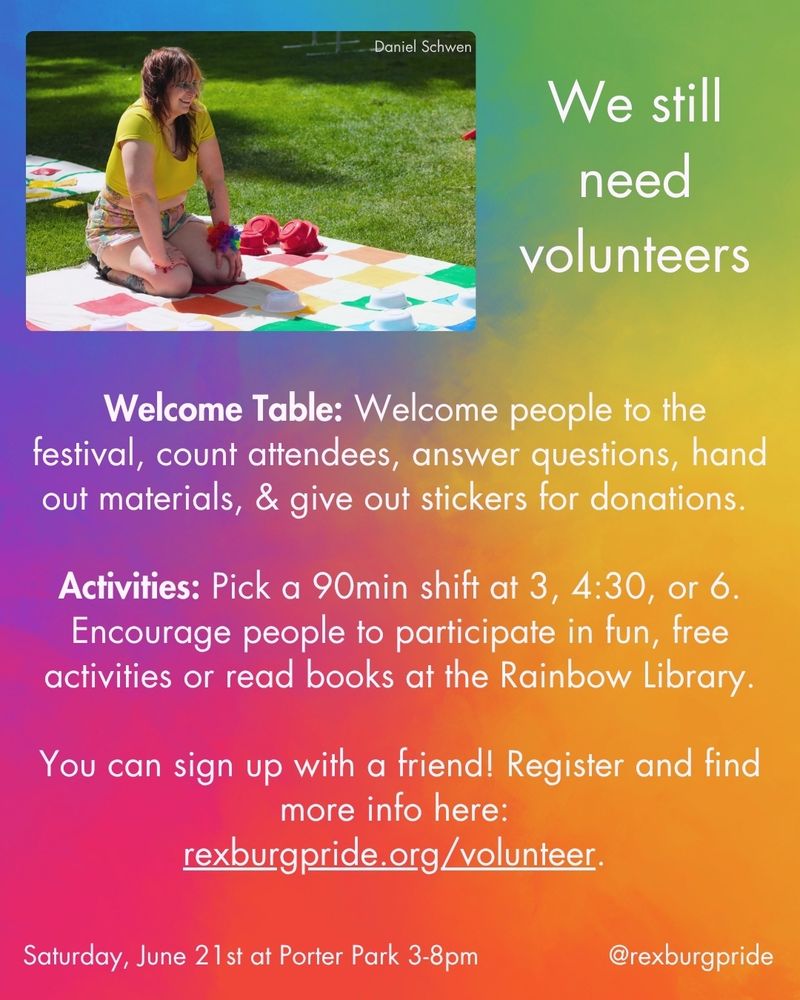 Text and an image by Daniel Schwen on a vibrant, rainbow gradient background. Top left image of someone in shorts and a crop top kneeling on a rainbow checkerboard mat. White text reads: “We still need volunteers. Welcome Table: Welcome people to the festival, count attendees, answer questions, hand out materials, & give out stickers for donations. Activities: Pick a 90min shift at 3, 4:30, or 6. Encourage people to participate in fun, free activities or read books at the Rainbow Library. You can sign up with a friend! Register and find more info here:
rexburgpride.org/volunteer. Saturday, June 21st at Porter Park 3-8pm @rexburgpride.”