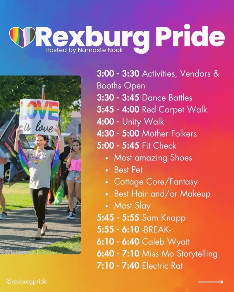 Text and a photo by Daniel Schwen on a vibrant, rainbow gradient background. White text reads: “Rexburg Pride. 3:00 - 3:30 Activities, Vendors & Booths Open. 3:30 - 3:45 Dance Battles. 3:45 - 4:00 Red Carpet Walk. 4:00 - Unity Walk. 4:30 - 5:00 Mother Folkers. 5:00 - 5:45 Fit Check • Most amazing Shoes • Best Pet • Cottage Core/Fantasy • Best Hair and/or Makeup • Most Slay. 5:45 - 5:55 Sam Knapp. 5:55 - 6:10 -BREAK- 6:10 - 6:40 Caleb Wyatt. 6:40 - 7:10 Miss Mo Storytelling. 7:10 - 7:40 Electric Rat @rexburgpride”. Image of people walking around Porter Park holding a rainbow flag and sign that says “LOVE” and “LOVE is love” respectively. 