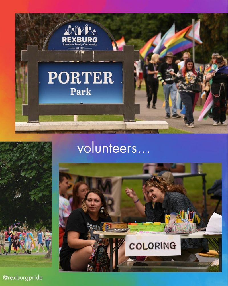 Two and a half photos and text on a vibrant rainbow background. The right side of the image of people walking through the Pride flags at Porter Park. Large photo of people walking past Pride flags and the “Porter Park” sign. Photo of two feminine people sitting at a table of art supplies labeled “COLORING”. White text reads: “volunteers… @rexburgpride”.