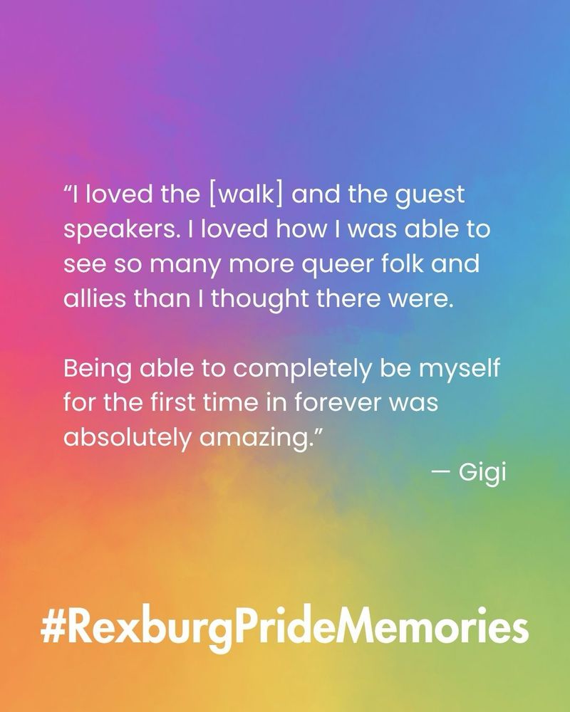White text on a rainbow gradient background reads: "I loved the [walk] and the guest speakers. I loved how I was able to see so many more queer folk and allies than I thought there were.
Being able to completely be myself for the first time in forever was absolutely amazing."
- Gigi”. Large white texts reads: “#RexburgPrideMemories”.