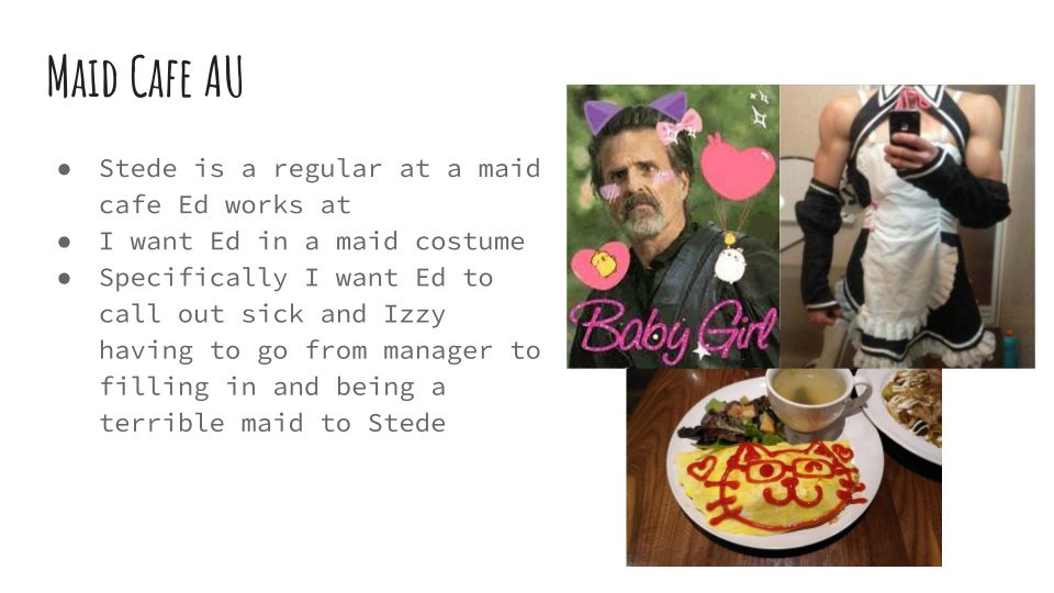 Powerpoint slide that says:

Maid Cafe AU

Stede is a regular at a maid cafe Ed works at
I want Ed in a maid costume
Specifically I want Ed to call out sick and Izzy having to go from manager to filling in and being a terrible maid to Stede 

