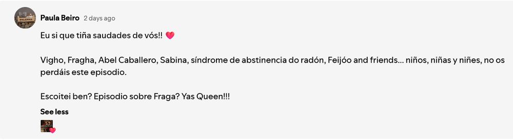 Comentario no Spotify de Paula Beiro 2 days ago

Eu si que tiña saudades de vós!!  ❤️
Vigho, Fragha, Abel Caballero, Sabina, síndrome de abstinencia do radón, Feijóo and friends... niños, niñas y niñes, no os perdáis este episodio.

Escoitei ben? Episodio sobre Fraga? Yas Queen!!!
