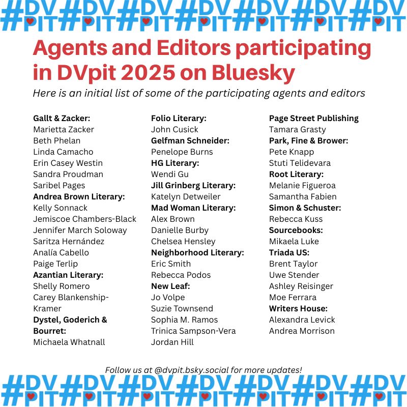 Agents and Editors participating in DVpit 2025 on Bluesky. Here is an initial list of some of the participating agents and editors

Gallt & Zacker:
Marietta Zacker
Beth Phelan
Linda Camacho
Erin Casey Westin
Sandra Proudman
Saribel Pages
Andrea Brown Literary:
Kelly Sonnack
Jemiscoe Chambers-Black
Jennifer March Soloway
Saritza Hernández
Analía Cabello
Paige Terlip
Azantian Literary:
Shelly Romero
Carey Blankenship-Kramer
Dystel, Goderich & Bourret:
Michaela Whatnall
Folio Literary: 
John Cusick
Gelfman Schneider: 
Penelope Burns
HG Literary:
Wendi Gu
Jill Grinberg Literary:
Katelyn Detweiler
Mad Woman Literary:
Alex Brown
Danielle Burby
Chelsea Hensley
Neighborhood Literary:
Eric Smith
Rebecca Podos
New Leaf:
Jo Volpe
Suzie Townsend
Sophia M. Ramos
Trinica Sampson-Vera
Jordan Hill
Page Street Publishing
Tamara Grasty
Park, Fine & Brower:
Pete Knapp
Stuti Telidevara
Root Literary:
Melanie Figueroa
Samantha Fabien
Simon & Schuster:
Rebecca Kuss
Sourcebooks:
Mikaela Luke
Triada US:
Brent Taylor
Uwe Stender
Ashley Reisinger
Moe Ferrara
Writers House:
Alexandra Levick
Andrea Morrison

Follow us at #dvpit.bsky.social for more updates!