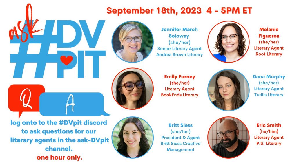 askDVpit featuring a grid of headshots and agent names 
September 18, 2023 from 4-5PM ET
"log onto the #DVpit Discord to ask questions for our literary agents in the ask-dvpit channel. one hour only. 
Jennifer March Soloway (she/her), senior literary agent, Andrea Brown Literary 
Emily Forney (she/her), literary agent, BookEnds Literary 
Britt Siess (she/her), president & agent, Britt Siess Creative Management 
Melanie Figueroa (she/her), literary agent, Root Literary 
Dana Murphy (she/her), literary agent, Trellis Literary 
Eric Smith (he/him), literary agent, P.S. Literary