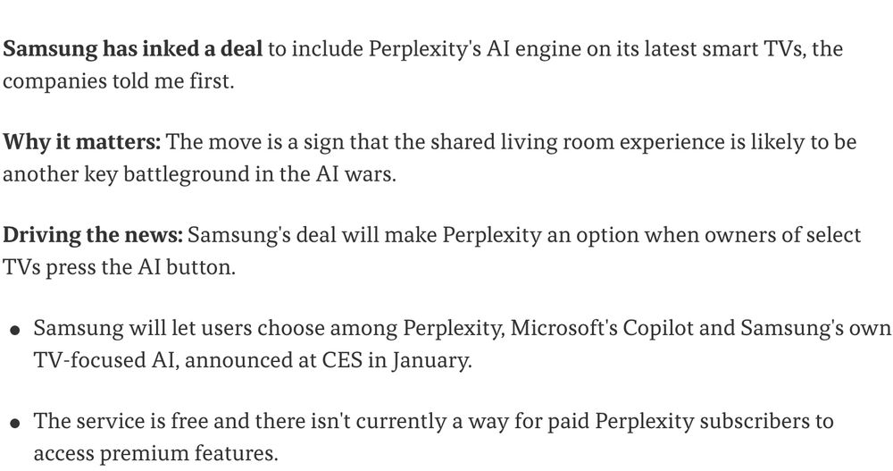 Samsung has inked a deal to include Perplexity's AI engine on its latest smart TVs, the companies told me first.

Why it matters: The move is a sign that the shared living room experience is likely to be another key battleground in the AI wars.

Driving the news: Samsung's deal will make Perplexity an option when owners of select TVs press the AI button.

Samsung will let users choose among Perplexity, Microsoft's Copilot and Samsung's own TV-focused AI, announced at CES in January.