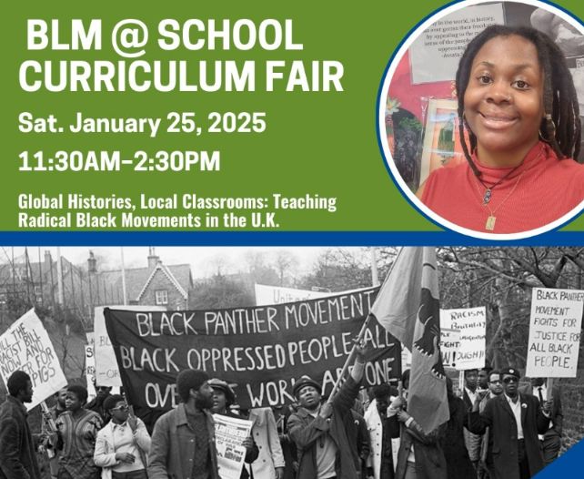 Green and Blue Graphic with white text that reads BLM @ School Curriculum Fair. Sat. January, 25, 2025 11:30 AM - 2:30 PM Global Histories, Local Classrooms: Teaching Radical Black Movements in the U.K. 

Two images Black woman with locks in a circle frame wearing a red turtleneck and one black and one gold necklace. One black and white image of the Black Panther Movement in the U.K. Black men and women holding signs and banners. 