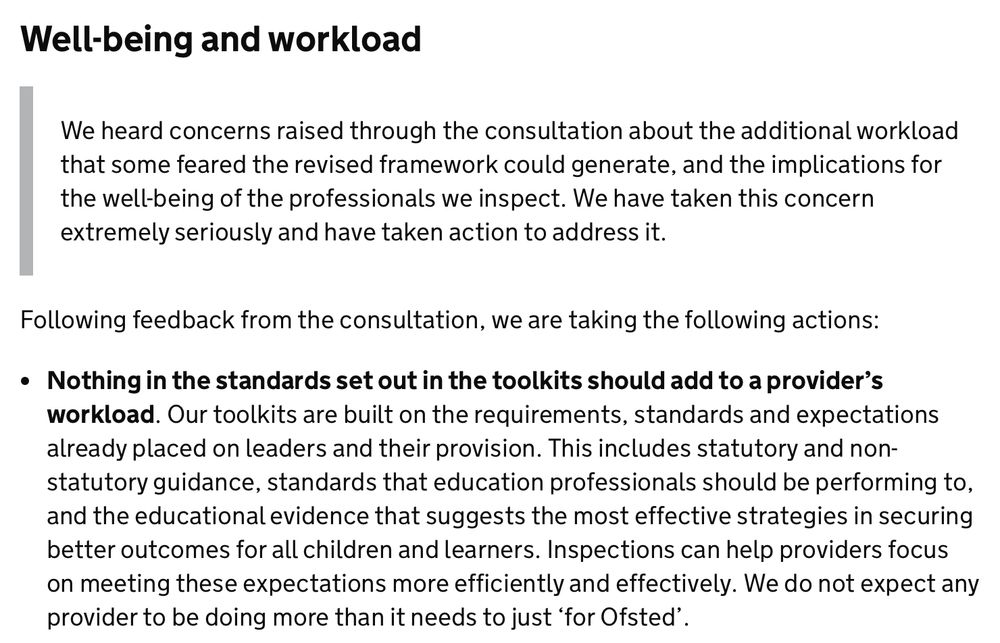 Well-being and workload
We heard concerns raised through the consultation about the additional workload that some feared the revised framework could generate, and the implications for the well-being of the professionals we inspect. We have taken this concern extremely seriously and have taken action to address it.
Following feedback from the consultation, we are taking the following actions:
• Nothing in the standards set out in the toolkits should add to a provider's workload. Our toolkits are built on the requirements, standards and expectations already placed on leaders and their provision. This includes statutory and non-statutory guidance, standards that education professionals should be performing to, and the educational evidence that suggests the most effective strategies in securing better outcomes for all children and learners. Inspections can help providers focus on meeting these expectations more efficiently and effectively. We do not expect any provider to be doing more than it needs to just 'for Ofsted'