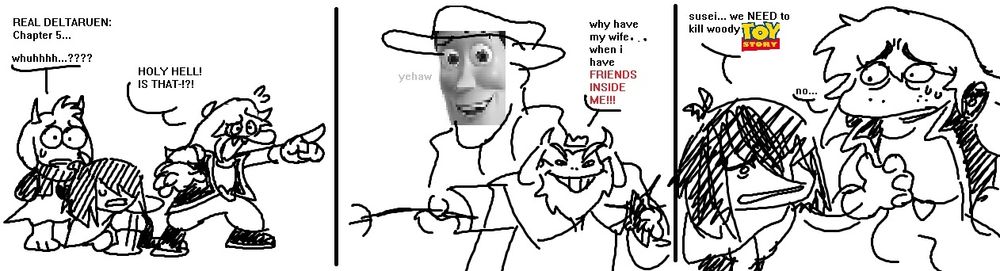 Low quality MS Paint Comic. It is titled "REAL DELTARUEN: Chapter 5..."

The first panel has the members features Ralsei, Kris (on the floor), and Susie, all in various levels of distress. Ralsei, confused, mumbles "whuhhhh...???", while Susie points and yells "HOLY HELL! IS THAT-!?!"

The second panel shows asgore, holding a shadow crystal in his left hand, and a piss poor attempt at a trident in his right hand. He proudly proclaims "why have my wife... When i have (red text) FRIENDS INSIDE ME!!!" Behind him is a cowboy, with a low quality image of woody from toy story on its face. The cowboy quietly whispers"yehaw".

The third panel holds only Kris and Susie. Kris, crawling up to susie, hand raised, explains "susei... We NEED to kill woodyTOY STORY" Susie, a huge toy story fan and HORRIFIED by the news, can only sputter out a quiet "no..."