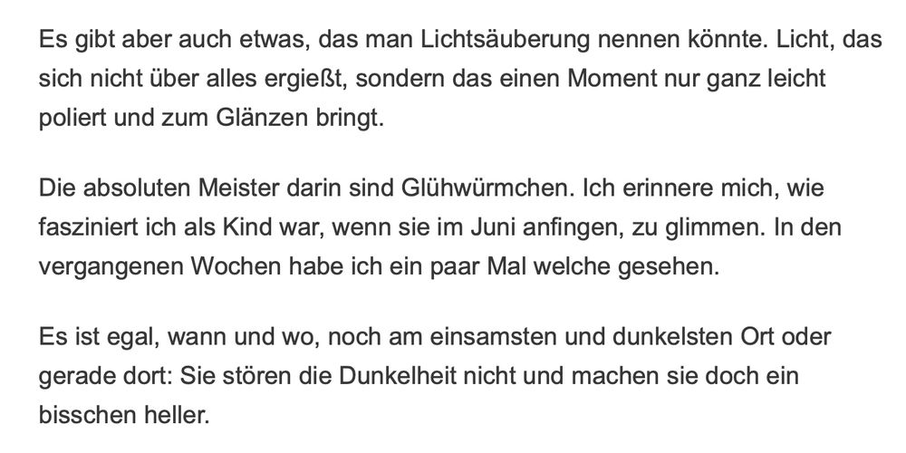 Es gibt aber auch etwas, das man Lichtsäuberung nennen könnte. Licht, das sich nicht über alles ergießt, sondern das einen Moment nur ganz leicht poliert und zum Glänzen bringt.

Die absoluten Meister darin sind Glühwürmchen. Ich erinnere mich, wie fasziniert ich als Kind war, wenn sie im Juni anfingen, zu glimmen. In den vergangenen Wochen habe ich ein paar Mal welche gesehen.

Es ist egal, wann und wo, noch am einsamsten und dunkelsten Ort oder gerade dort: Sie stören die Dunkelheit nicht und machen sie doch ein bisschen heller.