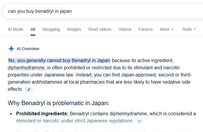 Google query: [can you buy benadryl in japan]

AI Overview answer: "No you generally cannot buy Benadryl in Japan, because its active ingredient, diphenhydramine, is restricted due to its stimulant and narcotic properties under Japanese law."