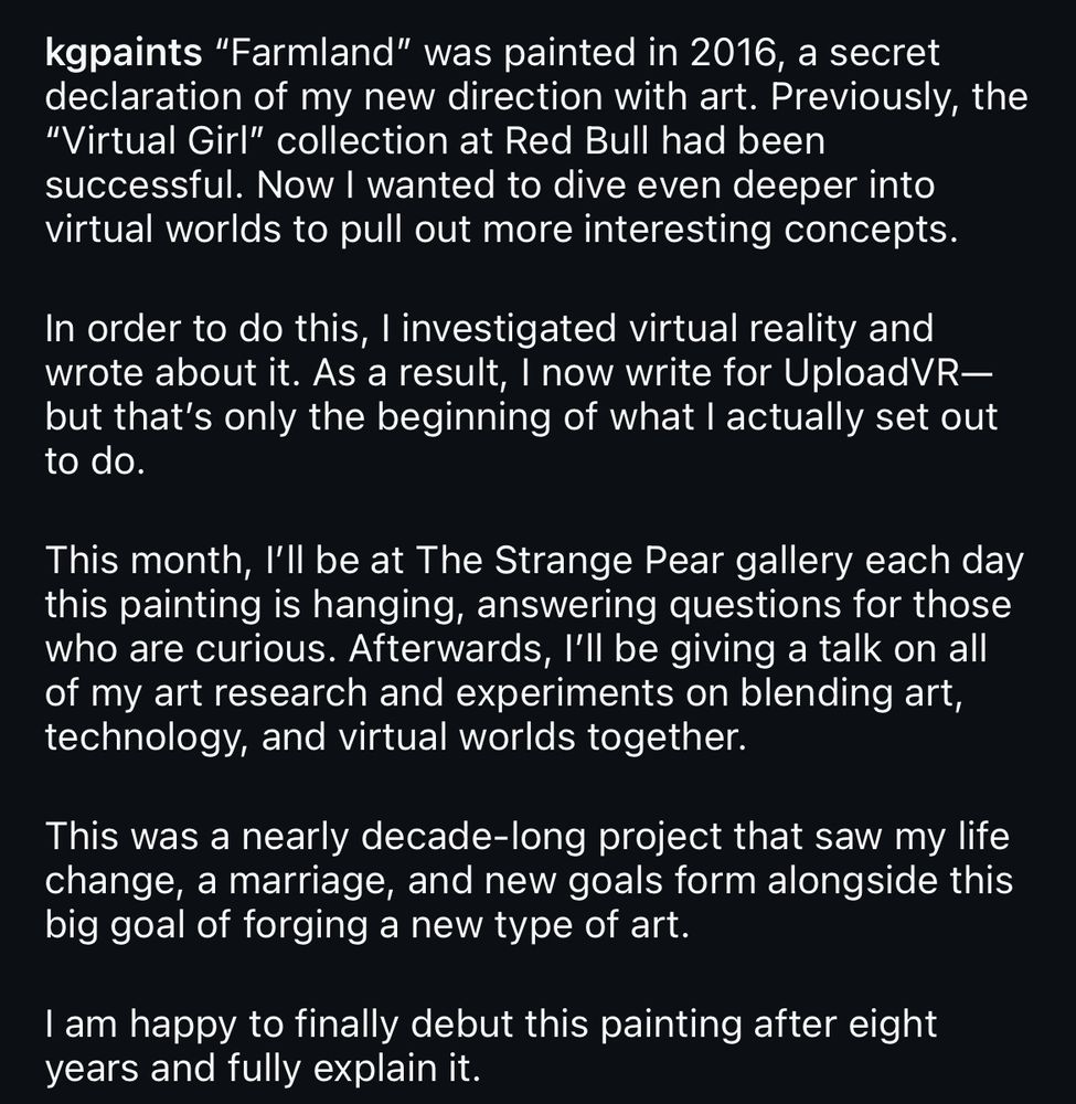 Text: [kgpaints]: "Farmland" was painted in 2016, a secret declaration of my new direction with art. Previously, the "Virtual Girl" collection at Red Bull had been successful. Now I wanted to dive even deeper into virtual worlds to pull out more interesting concepts.

In order to do this, I investigated virtual reality and wrote about it. As a result, I now write for UploadVR--but that's only the beginning of what I actually set out to do.

This month, I'll be at The Strange Pear gallery each day this painting is hanging, answering questions for those who are curious. Afterwards, I'll be giving a talk on all of my art research and experiments on blending art, technology, and virtual worlds together.

This was nearly a decade-long project that saw my life change, a marriage, and new goals form alongside this big goal of forging a new type of art. 

I am happy to finally debut this painting after eight years and fully explain it.