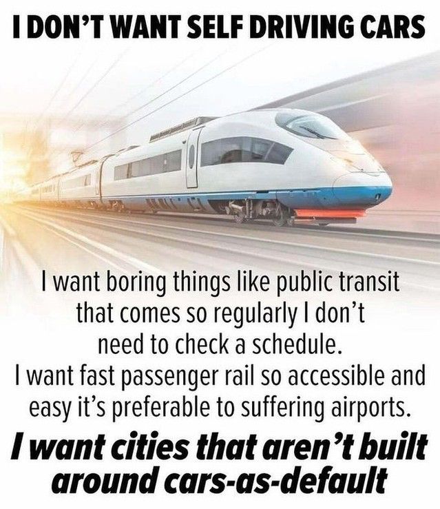 I DON'T WANT SELF DRIVING CARS

I want boring things like public transit that comes so regularly I don't need to check a schedule.

I want fast passenger rail so accessible and easy it's preferable to suffering airports.

I want cities that aren't built around cars-as-default