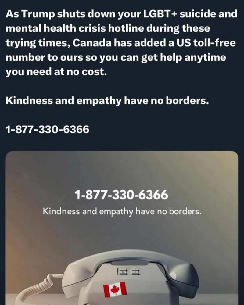 As Trump shuts down your LGBT + suicide and mental health crisis hotline during these trying times, Canada has added a US toll-free number to ours so you can get help anytime you need at no cost.

1-877-330-6366

Kindness and empathy have no borders.