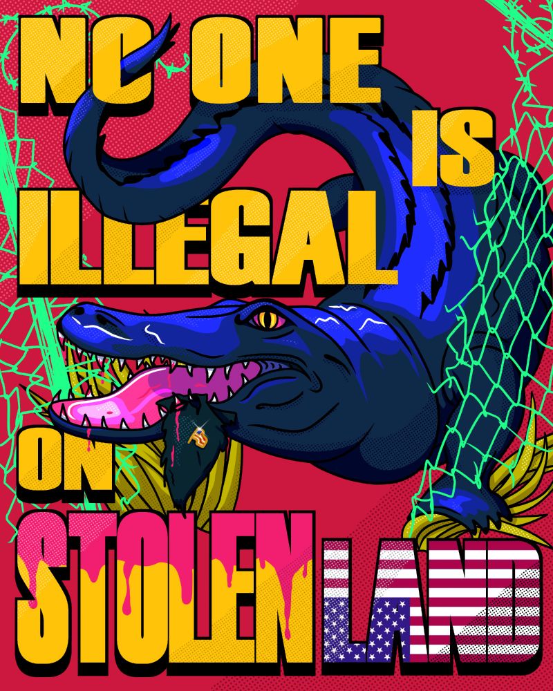 Poster style art depicting a blue alligator with bloody pink teeth and a scrap of blue suit cloth stuck in the teeth. On the cloth is a gold USA pin akin to one the president wears. The gator is busting through a neon green chain link fence, swirling between the words, "NO ONE IS ILLEGAL ON STOLEN LAND." All words except "LAND" are yellow, but "STOLEN" has pink blood dripping from the top. "LAND" is overlaid by an upside-down American flag.