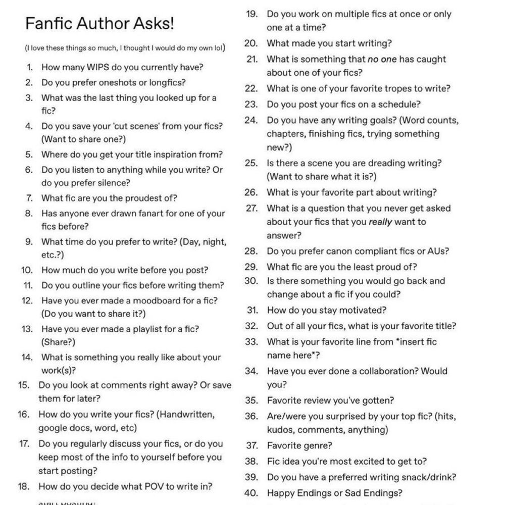 
1. How many WIPS do you currently have? 2. Do you prefer oneshots or longfics? 3. What was the last thing you looked up for a fic? 4. Do you save your 'cut scenes' from your fics? (Want to share one?) 5. Where do you get your title inspiration from? 6. Do you listen to anything while you write? Or do you prefer silence? 7. What fic are you the proudest of? 8. Has anyone ever drawn fanart for one of your fics before? 9. What time do you prefer to write? (Day, night, etc.?) 10. How much do you write before you post? 11. Do you outline your fics before writing them? 12. Have you ever made a moodboard for a fic? (Do you want to share it?) 13. Have you ever made a playlist for a fic? (Share?) 14. What is something you really like about your work(s)? 15. Do you look at comments right away? Or save them for later? 16. How do you write your fics? (Handwritten, google docs, word, etc) 17. Do you regularly discuss your fics, or do you keep most of the info to yourself before you start posting? 18. How do you decide what POV to write in? 19. Do you work on multiple fics at once or only one at a time? 20. What made you start writing? 21. What is something that no one has caught about one of your fics? 22. What is one of your favorite tropes to write? 23. Do you post your fics on a schedule? 24. Do you have any writing goals? (Word counts, chapters, finishing fics, trying something new?) 25. Is there a scene you are dreading writing? (Want to share what it is?) 26. What is your favorite part about writing? 27. What is a question that you never get asked about your fics that you really want to answer? 28. Do you prefer canon compliant fics or AUs? 29. What fic are you the least proud of? 30. Is there something you would go back and change about a fic if you could? 31. How do you stay motivated? 32. Out of all your fics which is your favorite title? 33. What is your favorite line from *insert fic name here*? 34. Have you ever done a collaboration? Would you? 

35-40 see below