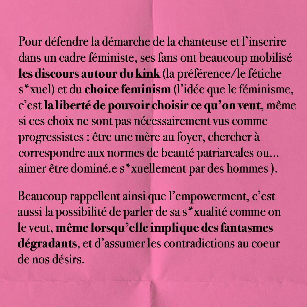 Pour défendre la démarche de la chanteuse et l’inscrire dans un cadre féministe, ses fans ont beaucoup mobilisé les discours autour du kink (la préférence/le fétiche s*xuel) et du choice feminism (l’idée que le féminisme, c’est la liberté de pouvoir choisir ce qu’on veut, même si ces choix ne sont pas nécessairement vus comme progressistes : être une mère au foyer, chercher à correspondre aux normes de beauté patriarcales ou... aimer être dominé.e s*xuellement par des hommes ). 

Beaucoup rappellent ainsi que l’empowerment, c’est aussi la possibilité de parler de sa s*xualité comme on le veut, même lorsqu’elle implique des fantasmes dégradants, et d’assumer les contradictions au coeur
de nos désirs.