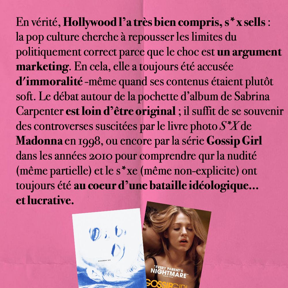 En vérité, Hollywood l’a très bien compris, s*x sells : la pop culture cherche à repousser les limites du politiquement correct parce que le choc est un argument marketing. En cela, elle a toujours été accusée 
d'immoralité -même quand ses contenus étaient plutôt soft. Le débat autour de la pochette d’album de Sabrina Carpenter est loin d’être original ; il suffit de se souvenir des controverses suscitées par le livre photo S*X de Madonna en 1998, ou encore par la série Gossip Girl 
dans les années 2010 pour comprendre qur la nudité (même partielle) et le s*xe (même non-explicite) ont toujours été au coeur d’une bataille idéologique… et lucrative.