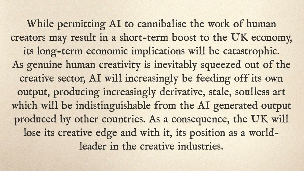 While permitting AI to cannibalise the work of human creators may result in a short-term boost to the UK economy, its long-term economic implications will be catastrophic. As genuine human creativity is inevitably squeezed out of the creative sector, AI will increasingly be feeding off its own output, producing increasingly derivative, stale, soulless art which will be indistinguishable from the AI generated output produced by other countries. As a consequence, the UK will lose its creative edge and with it, its position as a world-leader in the creative industries.