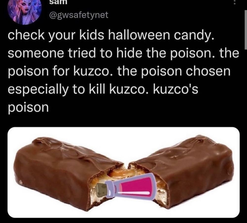 Picture of a post from @gwsafetynet: 

candy bar opened up to reveal a small cartoon vial of poison: “check your kids Halloween candy. Someone tried to hide the poison. The poison for Kuzco. The poison chosen especially to kill Kuzco. Kuzco’s poison.”