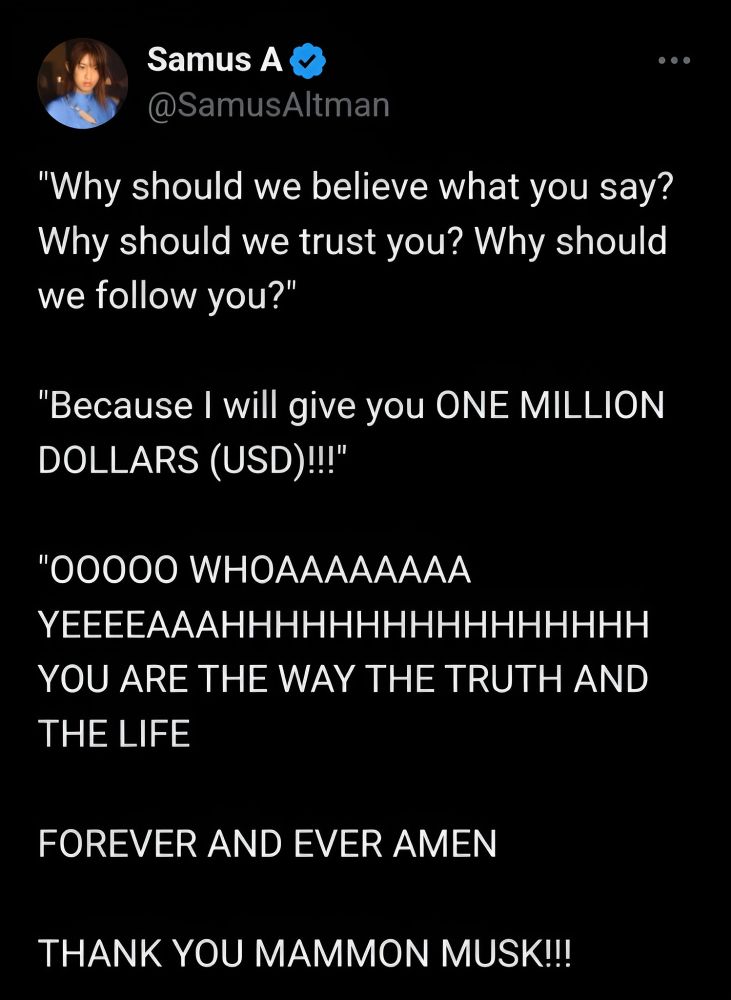 Tweet by user @SamusAltman which reads:

"'Why should we believe what you say? Why should we trust you? Why should we follow you?'

'Because I will give you ONE MILLION DOLLARS (USD)!!!'

'OOOOO WHOAAAAAAAA YEEEEAAAHHHHHHHHHHHHHHHH YOU ARE THE WAY THE TRUTH AND THE LIFE

FOREVER AND EVER AMEN

THANK YOU MAMMON MUSK!!!"