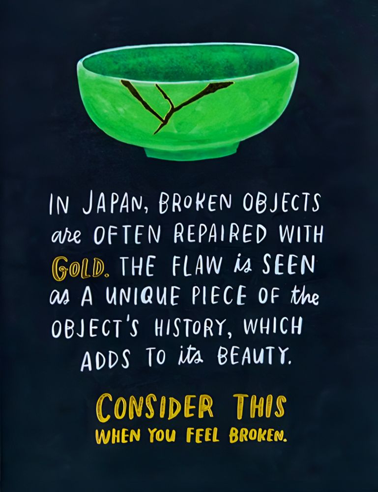 Image of a green bowl that has been repaired with gold (via the Japanese art form of kintsugi).

Below it are the words:

"In Japan, broken objects are often repaired with gold. The flaw is seen as a unique piece of the object's history, which adds to its beauty.

Consider this when you feel broken."