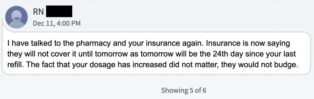 I have talked to the pharmacy and your insurance again. Insurance is now saying they will not cover it until tomorrow as tomorrow will be the 24th day since your last refill. The fact that your dosage has increased did not matter, they would not budge.