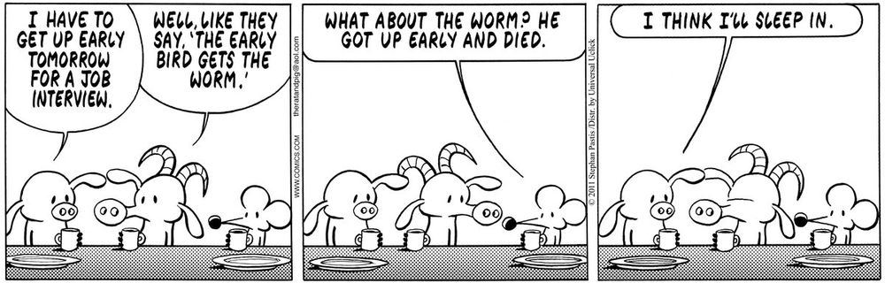 Pearls Before Swine comic strip. Pig, Goat, and Rat at diner.

Panel 1: Pig says, "I have to get up early tomorrow for a job interview." Goat says, "Well, like they say, 'The early bird gets the worm.'"
Panel 2: Rat says, "What about the worm? He got up early and died."
Panel 3: Pig says, "I think I'll sleep in."