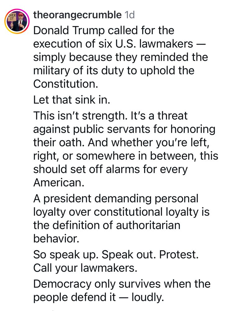 theorangecrumble:
Donald Trump called for the execution of six U.S. lawmakers — simply because they reminded the military of its duty to uphold the Constitution.
Let that sink in.
This isn't strength. It's a threat against public servants for honoring their oath. And whether you're left, right, or somewhere in between, this should set off alarms for every American.
A president demanding personal loyalty over constitutional loyalty is the definition of authoritarian behavior.
So speak up. Speak out. Protest.
Call your lawmakers.
Democracy only survives when the people defend it — loudly.

From Instagram 