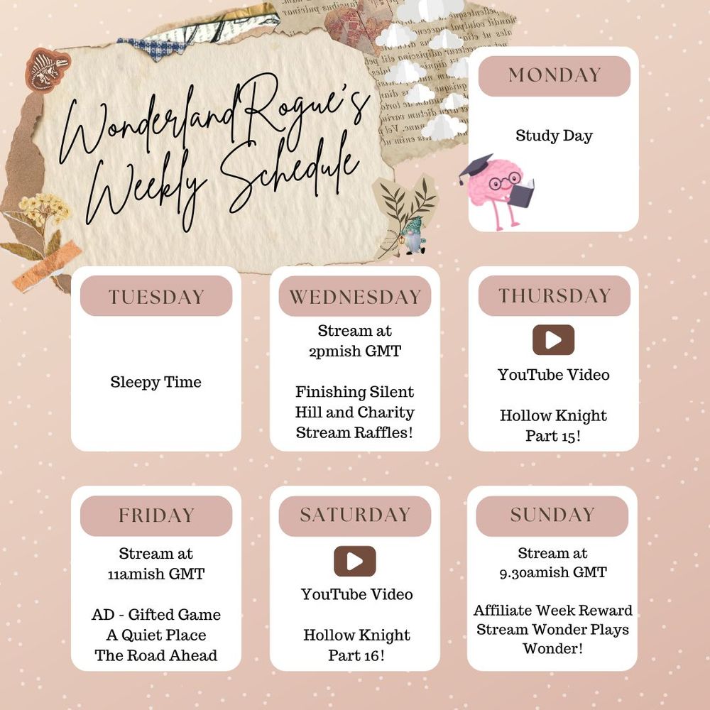 WonderlandRogue's Weekly Schedule Graphic.
Monday: Study Day
Tuesday: Sleepy Day
Wednesday: 2pmish GMT Finishing Silent Hill and Charity Stream Raffle Draws
Thursday: New YouTube Video
Friday: 11amish Ad-Gifted Game A Quiet Place The Road Ahead
Saturday: New YouTube Video
Sunday: Affiliate Week Reward Stream: Wonder Plays Mario Wonder for the First Time