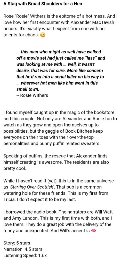 (Book review) 

>A Stag with Broad Shoulders for a Hen<

Rose "Rosie" Withers is the epitome of a hot mess.  And I love how her first encounter with Alexander MacTavish occurs.  It's exactly what I expect from one with her talents for chaos.  😆

-- Book quote 
'… this man who might as well have walked off a movie set had just called me “lass” and was looking at me with … well, it wasn’t desire, that was for sure. More like concern that he’d run into a serial killer on his way to … wherever hot men like him went in this small town.'
-- Rosie Withers 

I found myself caught up in the magic of the bookstore and this couple.  Not only are Alexander and Rosie fun to watch as they grow and open themselves up to possibilities, but the gaggle of Book Bitches keep everyone on their toes with their over-the-top personalities and punny puffin related sweaters. 

Speaking of puffins, the rescue that Alexander finds himself creating is awesome.  The residents are also pretty cool. 

While I haven't read it (yet), this is in the same universe as 'Starting Over Scottish'.  That pub is a common watering hole for these friends.  This is my first from Tricia.  I don't expect it to be my last. 

I borrowed the audio book.  The narrators are Will Watt and Amy Landon.  This is my first time with both, and I love them.  They do a great job with the delivery of the funny and unexpected.  And Will's accent is 🫦

Story:  5 stars
Narration:  4.5 stars 
Listening Speed:  1.6x 

H = 34; h = late 20s, early 30s?