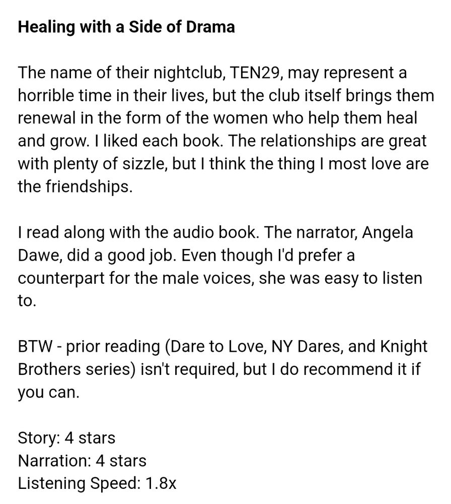 (Book review) 

>Healing with a Side of Drama<

The name of their nightclub, TEN29, may represent a horrible time in their lives, but the club itself brings them renewal in the form of the women who help them heal and grow.  I liked each book.  The relationships are great with plenty of sizzle, but I think the thing I most love are the friendships. 

I read along with the audio book.  The narrator, Angela Dawe, did a good job.  Even though I'd prefer a counterpart for the male voices, she was easy to listen to. 

BTW - prior reading (Dare to Love, NY Dares, and Knight Brothers series) isn't required, but I do recommend it if you can.

Story:  4 stars
Narration:  4 stars 
Listening Speed:  1.8x