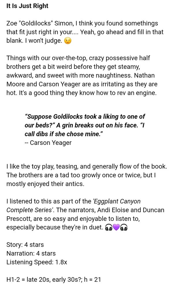 (Book review) 

>It Is Just Right<

Zoe "Goldilocks" Simon, I think you found somethings that fit just right in your.... Yeah, go ahead and fill in that blank.  I won't judge. 😉

Things with our over-the-top, crazy possessive half brothers get a bit weird before they get steamy, awkward, and sweet with more naughtiness.  Nathan Moore and Carson Yeager are as irritating as they are hot.  It's a good thing they know how to rev an engine.  

-- Book quote 
“Suppose Goldilocks took a liking to one of our beds?” A grin breaks out on his face. “I call dibs if she chose mine.” 
-- Carson Yeager 

I like the toy play, teasing, and generally flow of the book.  The brothers are a tad too growly once or twice, but I mostly enjoyed their antics. 

I listened to this as part of the <i>'Eggplant Canyon Complete Series'</i>.  The narrators, Andi Eloise and Duncan Prescott, are so easy and enjoyable to listen to, especially because they're in duet.  🎧💜🎧

Story:  4 stars
Narration:  4 stars 
Listening Speed:  1.8x 

H1-2 = late 20s, early 30s?; h = 21