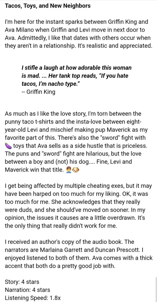 (Book review) 

>Tacos, Toys, and New Neighbors<

I'm here for the instant sparks between Griffin King and Ava Milano when Griffin and Levi move in next door to Ava.  Admittedly, I like that dates with others occur when they aren't in a relationship.  It's realistic and appreciated. 

-- Book quote 
'I stifle a laugh at how adorable this woman is mad. ... Her tank top reads, “If you hate tacos, I’m nacho type.”'
-- Griffin King 

As much as I like the love story, I'm torn between the punny taco t-shirts and the insta-love between eight-year-old Levi and mischief making pup Maverick as my favorite part of this.  There's also the "sword" fight with 🍆 toys that Ava sells as a side hustle that is priceless.  The puns and "sword" fight are hilarious, but the love between a boy and (not) his dog....  Fine, Levi and Maverick win that title. 🙎‍♂️🐶

I get being affected by multiple cheating exes, but it may have been harped on too much for my liking.  OK, it was too much for me.  She acknowledges that they really were duds, and she should've moved on sooner.  In my opinion, the issues it causes are a little overdrawn.  It's the only thing that really didn't work for me. 

I received an author's copy of the audio book.  The narrators are Marlaina Garrett and Duncan Prescott.  I enjoyed listened to both of them.  Ava comes with a thick accent that both do a pretty good job with.  

Story:  4 stars
Narration:  4 stars 
Listening Speed:  1.8x 

H = 28; h = 24