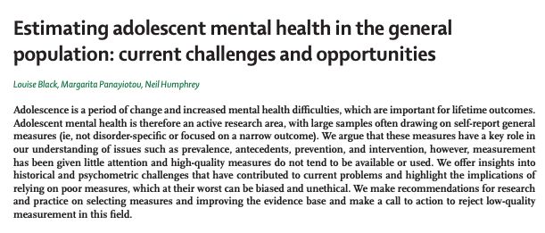 Estimating adolescent mental health in the general
population: current challenges and opportunities
Louise Black, Margarita Panayiotou, Neil Humphrey
Adolescence is a period of change and increased mental health difficulties, which are important for lifetime outcomes.
Adolescent mental health is therefore an active research area, with large samples often drawing on self-report general
measures (ie, not disorder-specific or focused on a narrow outcome). We argue that these measures have a key role in
our understanding of issues such as prevalence, antecedents, prevention, and intervention, however, measurement
has been given little attention and high-quality measures do not tend to be available or used. We offer insights into
historical and psychometric challenges that have contributed to current problems and highlight the implications of
relying on poor measures, which at their worst can be biased and unethical. We make recommendations for research
and practice on selecting measures and improving the evidence base and make a call to action to reject low-quality
measurement in this field.