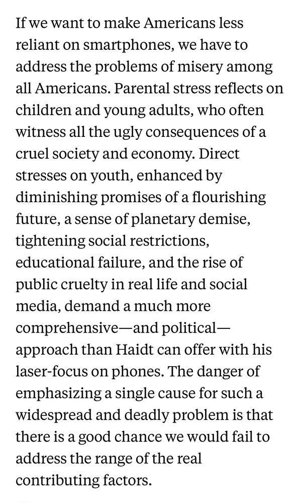 If we want to make Americans less reliant on smartphones, we have to address the problems of misery among all Americans. Parental stress reflects on children and young adults, who often witness all the ugly consequences of a cruel society and economy. Direct stresses on youth, enhanced by diminishing promises of a flourishing future, a sense of planetary demise, tightening social restrictions, educational failure, and the rise of public cruelty in real life and social media, demand a much more comprehensive—and political—approach than Haidt can offer with his laser-focus on phones. The danger of emphasizing a single cause for such a widespread and deadly problem is that there is a good chance we would fail to address the range of the real contributing factors.
