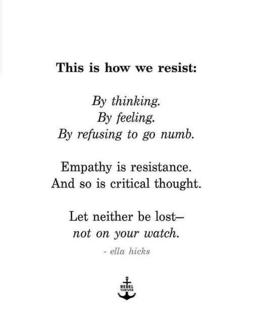 This is how we resist:
By thinking. 
By feeling. 
By refusing to go numb. 

Empathy is resistance. 
And so is critical thought. 

Let neither be lost -- not on your watch. 

These words are credited to Ella Hicks. 