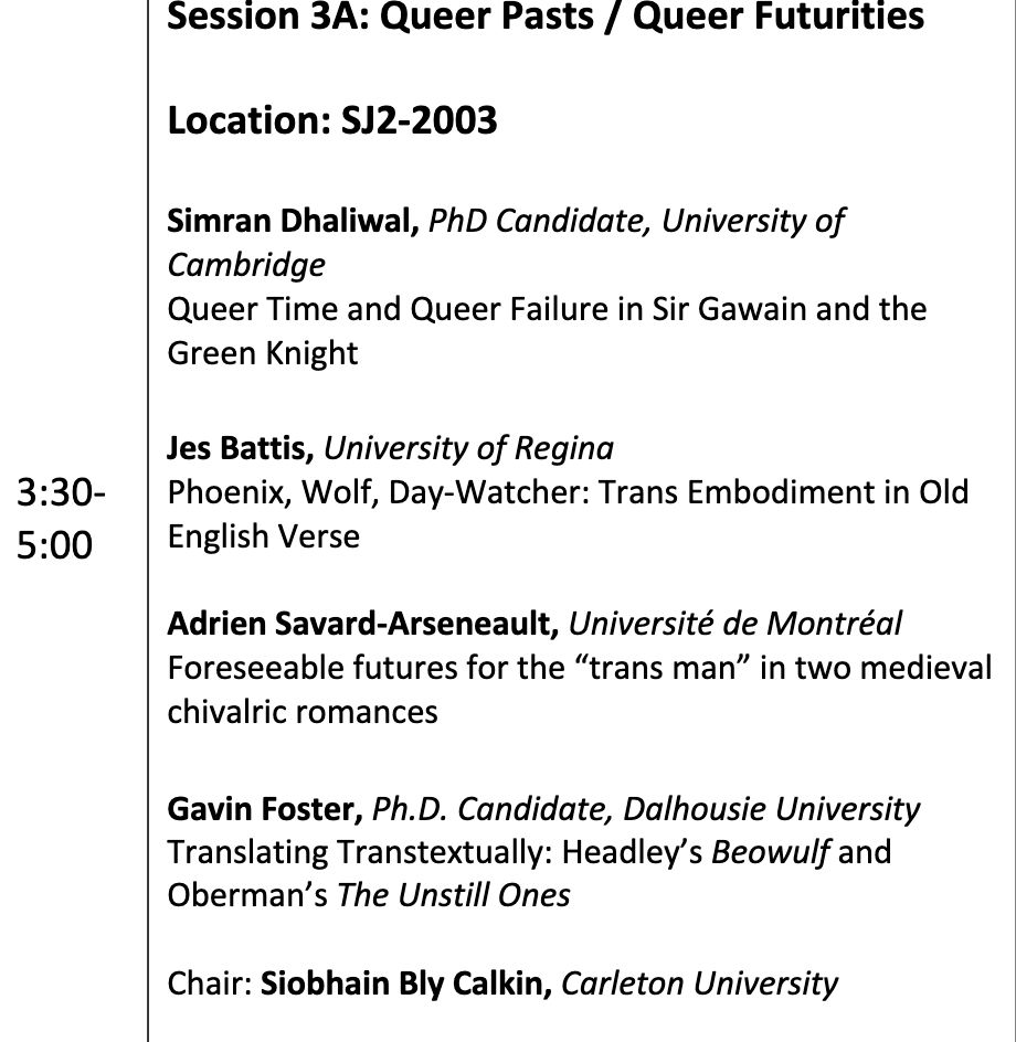 An imge of a conference program that take place between 3::30 adn 5:30. The panel is entitled Session 3A: Queer Past/Queer Futurities and includes the following papers:

Location: SJ2-2003
Simran Dhaliwal, PhD Candidate, University of Cambridge
Queer Time and Queer Failure in Sir Gawain and the Green Knight

Jes Battis, University of Regina
Phoenix, Wolf, Day-Watcher: Trans Embodiment in Old English Verse

Adrien Savard-Arseneault, Université de Montréal
Foreseeable futures for the “trans man” in two medieval chivalric romances

Gavin Foster, Ph.D. Candidate, Dalhousie University
Translating Transtextually: Headley’s Beowulf and Oberman’s The Unstill Ones
Chair: 

Siobhain Bly Calkin, Carleton University