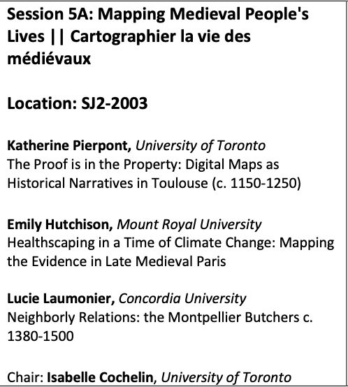 A part of a conference schedule noting the names of scholars and titles of papers for a particular panel, details below.

Session 5A: Mapping Medieval People's
Lives || Cartographier la vie des
médiévaux
Location: SJ2-2003

Katherine Pierpont, University of Toronto
The Proof is in the Property: Digital Maps as
Historical Narratives in Toulouse (c. 1150-1250)

Emily Hutchison, Mount Royal University
Healthscaping in a Time of Climate Change: Mapping
the Evidence in Late Medieval Paris

Lucie Laumonier, Concordia University
Neighborly Relations: the Montpellier Butchers c.
1380-1500
Chair: Isabelle Cochelin, University of Toronto